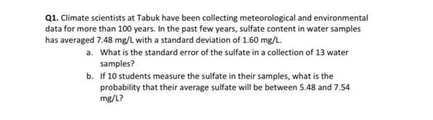 Q1. Climate scientists at Tabuk have been collecting meteorological and environmental
data for more than 100 years. In the past few years, sulfate content in water samples
has averaged 7.48 mg/L with a standard deviation of 1.60 mg/L.
a. What is the standard error of the sulfate in a collection of 13 water
samples?
b. If 10 students measure the sulfate in their samples, what is the
probability that their average sulfate will be between 5.48 and 7.54
mg/L?
