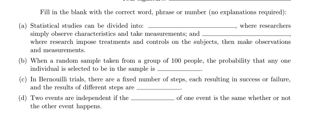Fill in the blank with the correct word, phrase or number (no explanations required):
(a) Statistical studies can be divided into:
where researchers
simply observe characteristics and take measurements; and
where research impose treatments and controls on the subjects, then make observations
and measurements.
(b) When a random sample taken from a group of 100 people, the probability that any one
individual is selected to be in the sample is
(c) In Bernouilli trials, there are a fixed number of steps, each resulting in success or failure,
and the results of different steps are
(d) Two events are independent if the
the other event happens.
of one event is the same whether or not

