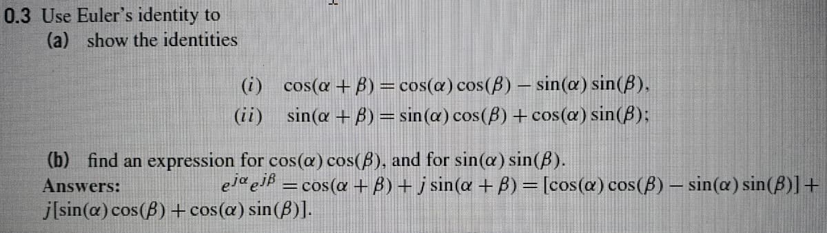 0.3 Use Euler's identity to
(a) show the identities
(i) cos(a + B)=cos(@) cos(B) – sin(a) sin(B).
(ii) sin(a + B)= sin(a) cos(B) + cos(@) sin(B):
(b) find an expression for cos(@) cos(B), and for sin(a) sin(A).
Answers:
j[sin(a) cos(B) + cos(a) sin(ß)].
=cos(a + 8) + sin(a + B) = [cos(a) cos(B) – sin(a) sin(B)]+
