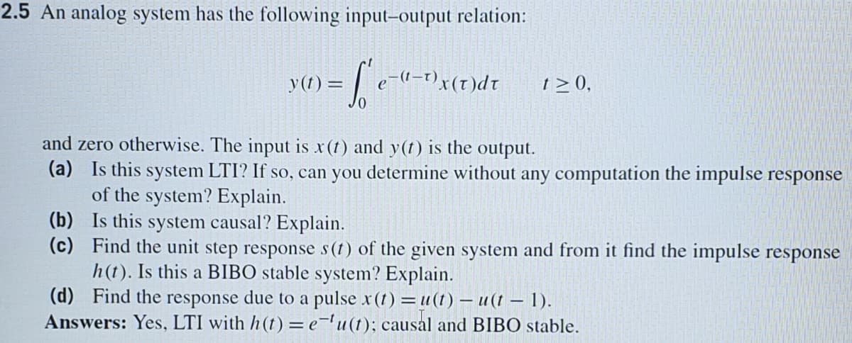 2.5 An analog system has the following input-output relation:
y(t) =
1p(1) x
t > 0,
and zero otherwise. The input is x (t) and y(t) is the output.
(a) Is this system LTI? If so, can you determine without any computation the impulse response
of the system? Explain.
(b) Is this system causal? Explain.
(c) Find the unit step response s(t) of the given system and from it find the impulse response
h(t). Is this a BIBO stable system? Explain.
(d) Find the response due to a pulse x(t) =u(1) – u(t – 1).
Answers: Yes, LTI with h(t) = e='u(t); causal and BIBO stable.
