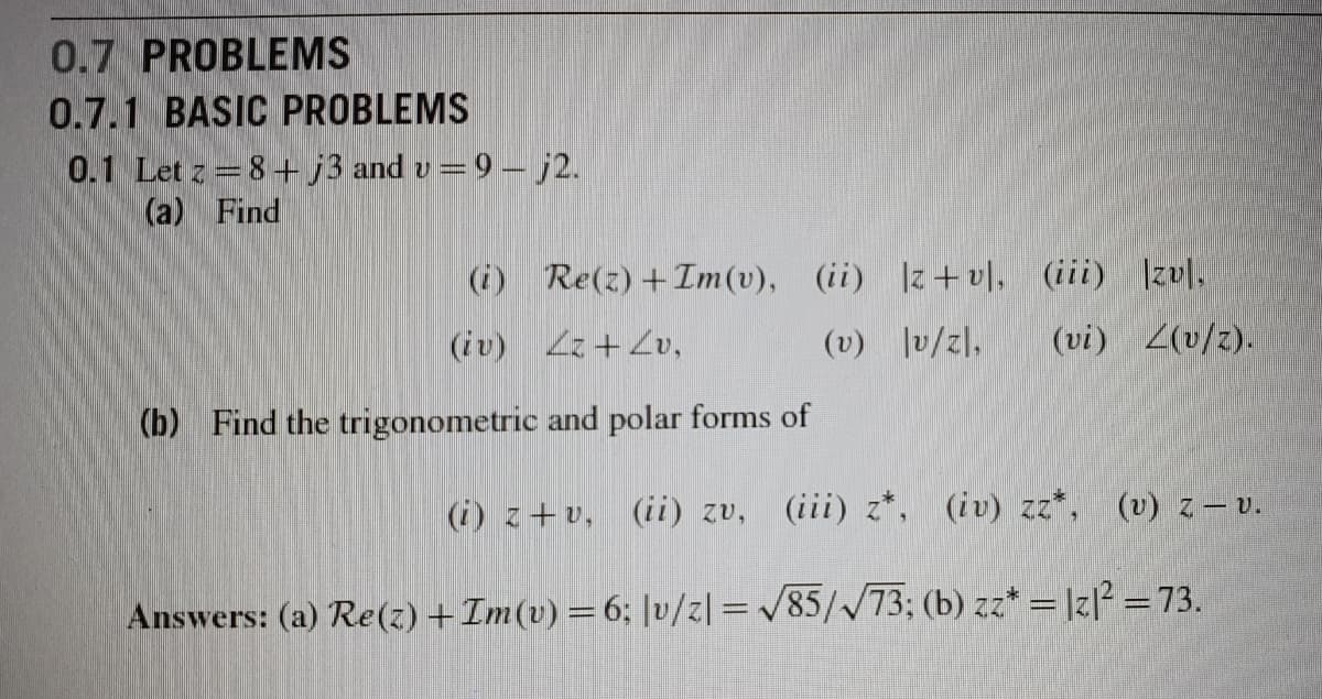 0.7 PROBLEMS
0.7.1 BASIC PROBLEMS
0.1 Let z=8+j3 and v=9- j2.
(a) Find
(i) Re(z) +Im(v), (ii) |z+ v], (iii) |zv|,
(vi) 2(v/z).
(iv) 2+ Zv,
(v) lv/z],
(b) Find the trigonometric and polar forms of
(i) z+v, (ii) zv, (iii) z*, (iv) zz*, (v) z – v.
Answers: (a) Re(z) +Im(v) =6; |v/z| = /85//73; (b) zz* = |z[² = 73.
