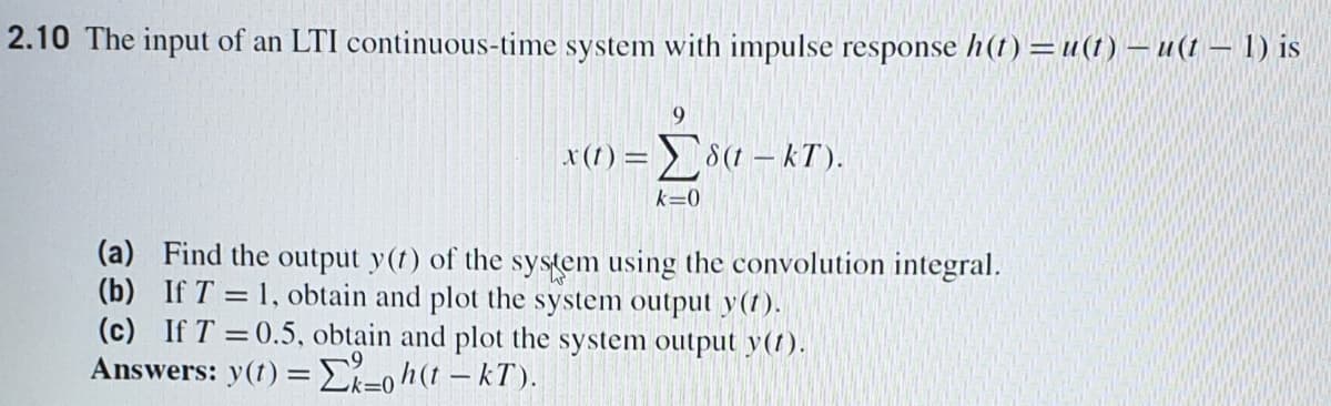 2.10 The input of an LTI continuous-time system with impulse response h(t) =u(1) – u(t – 1) is
x(1) = 8(1 – kT).
k=0
(a) Find the output y(t) of the system using the convolution integral.
(b) If T = 1, obtain and plot the system output y(r).
(c) If T =0.5, obtain and plot the system output y(1).
Answers: y(1) = E-0h(1 – kT ).
