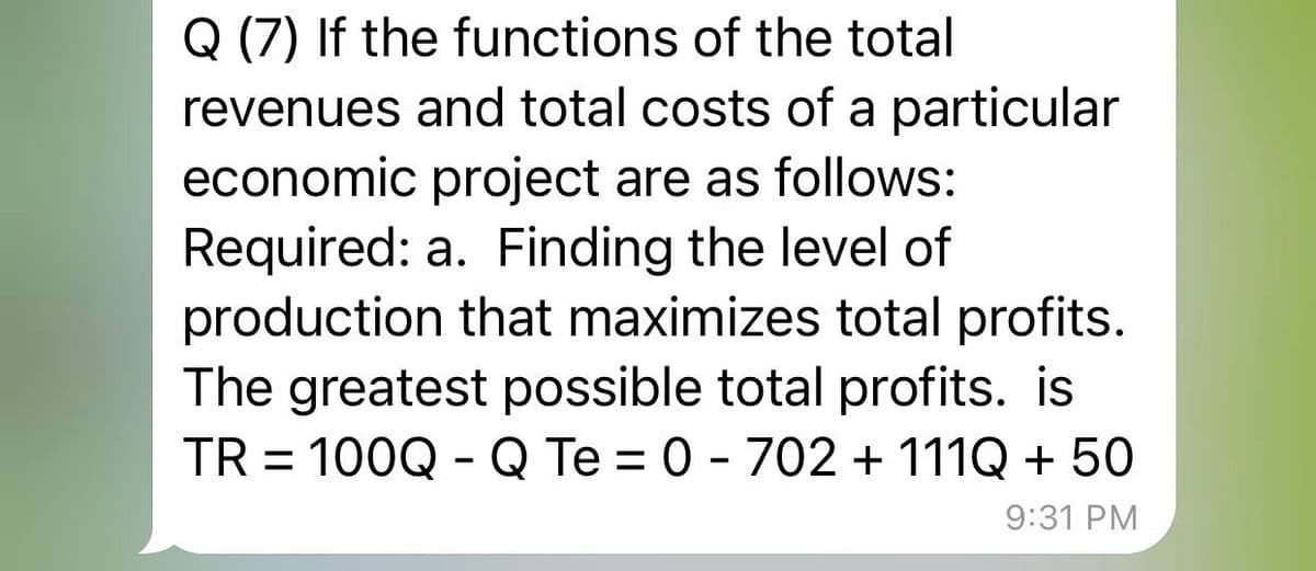 Q (7) If the functions of the total
revenues and total costs of a particular
economic project are as follows:
Required: a. Finding the level of
production that maximizes total profits.
The greatest possible total profits. is
TR = 100Q - Q Te = 0 - 702 + 111Q + 50
9:31 PM
