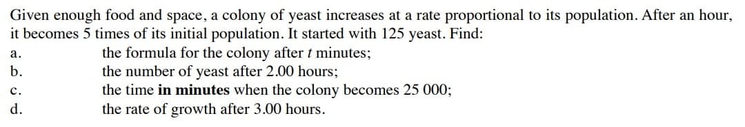 Given enough food and space, a colony of yeast increases at a rate proportional to its population. After an hour,
it becomes 5 times of its initial population. It started with 125 yeast. Find:
the formula for the colony after t minutes;
the number of yeast after 2.00 hours;
the time in minutes when the colony becomes 25 0003;
the rate of growth after 3.00 hours.
а.
b.
с.
d.
