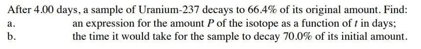 After 4.00 days, a sample of Uranium-237 decays to 66.4% of its original amount. Find:
an expression for the amount P of the isotope as a function of t in days;
the time it would take for the sample to decay 70.0% of its initial amount.
а.
b.
