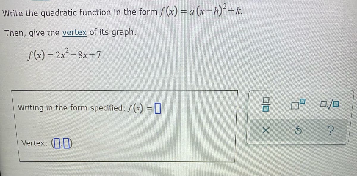 Write the quadratic function in the form f (x) = a (x-h)+k.
Then, give the vertex of its graph.
f) = 2x - 8x+7
%3D
Writing in the form specified: f (x) =|
%3D
Vertex: D
