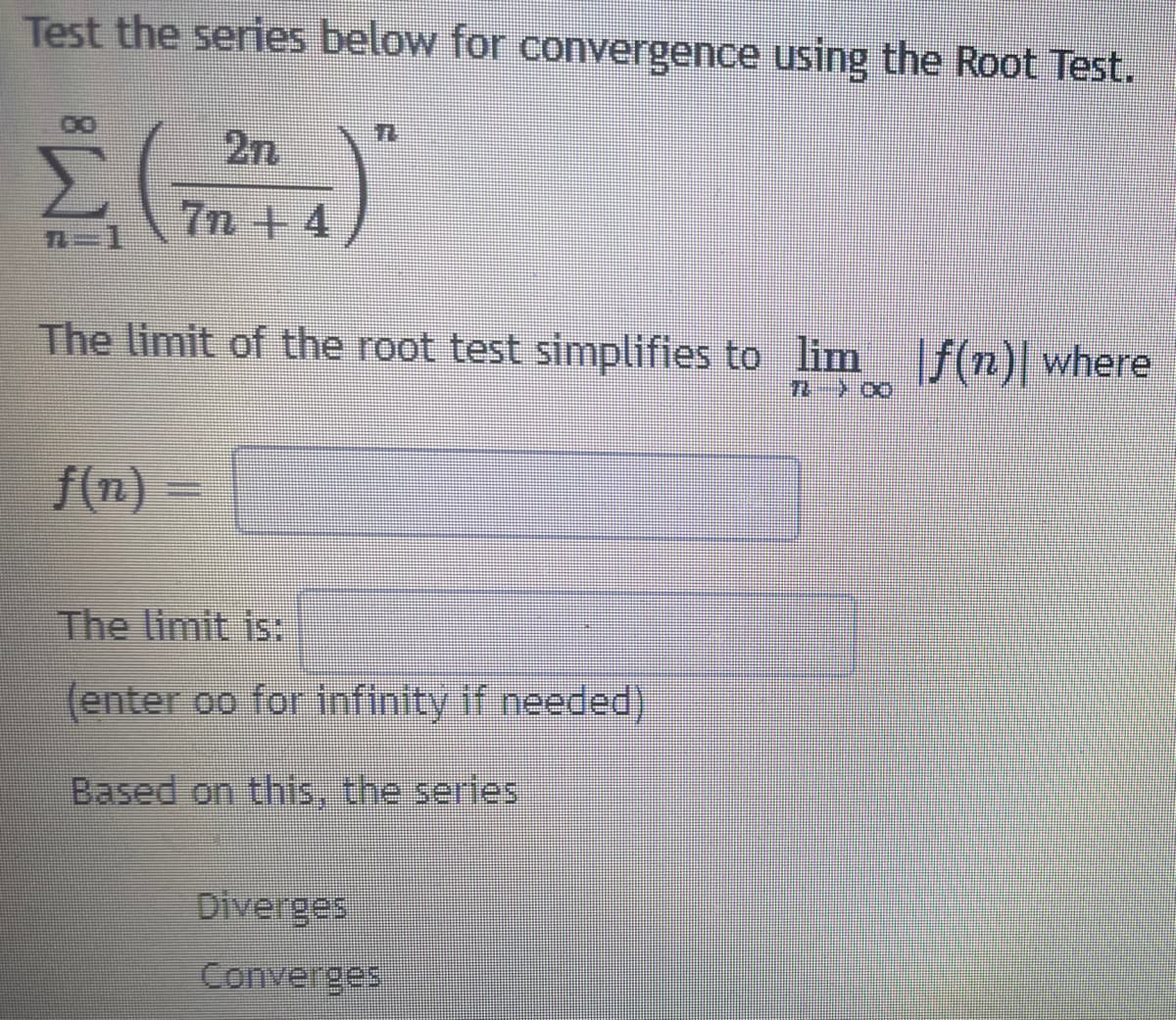 Test the series below for convergence using the Root Test.
2n
7n +4
The limit of the root test simplifies to lim f(n)| where
f(n)
) -
The limit is:
(enter oo for infinity if needed)
Based on this, the series
Diverges
Converges
