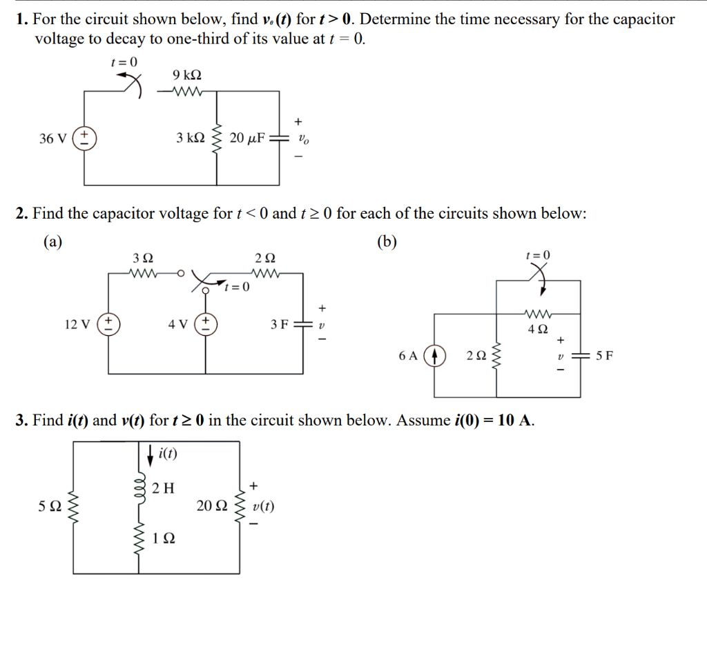 1. For the circuit shown below, find v.(1) for t> 0. Determine the time necessary for the capacitor
voltage to decay to one-third of its value at t = 0.
t = 0
9 k2
36 V
3 kN 3 20 µF= v.
2. Find the capacitor voltage for t< 0 and t> 0 for each of the circuits shown below:
(a)
(b)
3 Q
t = 0
*t = 0
12 V
4 V
3F= v
4Ω
6 A
5 F
3. Find i(t) and v(t) for t2 0 in the circuit shown below. Assume i(0) = 10 A.
2 H
5Ω
20 Ω
v(t)
1Ω
ww
