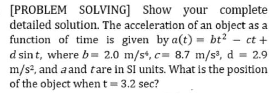 [PROBLEM SOLVING] Show your complete
detailed solution. The acceleration of an object as a
function of time is given by a(t) = bt² – ct +
d sint, where b= 2.0 m/st, c= 8.7 m/s, d = 2.9
m/s?, and a and tare in SI units. What is the position
of the object when t = 3.2 sec?
%3D
%3D
