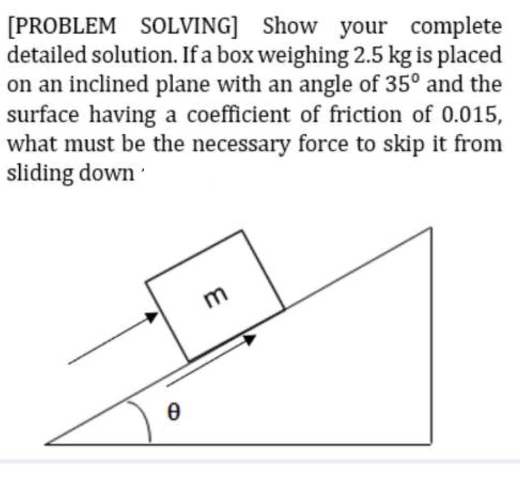 [PROBLEM SOLVING] Show your complete
detailed solution. If a box weighing 2.5 kg is placed
on an inclined plane with an angle of 35° and the
surface having a coefficient of friction of 0.015,
what must be the necessary force to skip it from
sliding down
