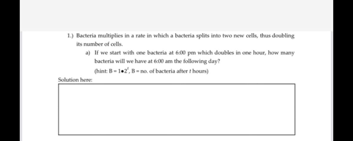1.) Bacteria multiplies in a rate in which a bacteria splits into two new cells, thus doubling
its number of cells.
a) If we start with one bacteria at 6:00 pm which doubles in one hour, how many
bacteria will we have at 6:00 am the following day?
(hint: B = 1•2', B = no. of bacteria after t hours)
Solution here:
