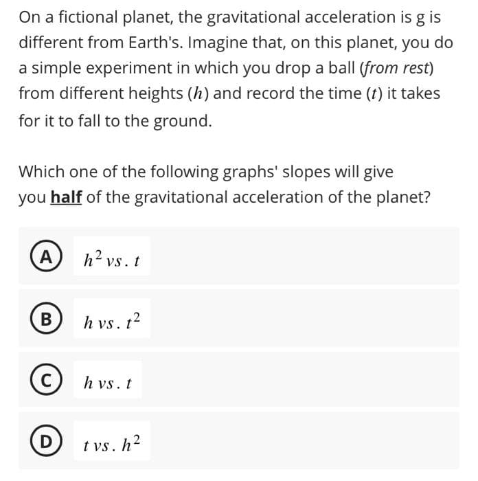 On a fictional planet, the gravitational acceleration is g is
different from Earth's. Imagine that, on this planet, you do
a simple experiment in which you drop a ball (from rest)
from different heights (h) and record the time (t) it takes
for it to fall to the ground.
Which one of the following graphs' slopes will give
you half of the gravitational acceleration of the planet?
(A)
B
C
h² vs. t
h vs. t²
h vs. t
D tvs. h²