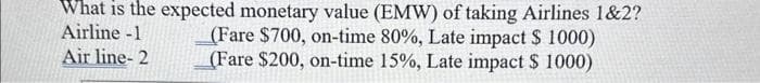 What is the expected monetary value (EMW) of taking Airlines 1&2?
Airline -1
(Fare $700, on-time 80%, Late impact $ 1000)
(Fare $200, on-time 15%, Late impact $ 1000)
Air line- 2