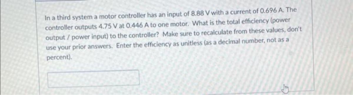 In a third system a motor controller has an input of 8.88 V with a current of 0.696 A. The
controller outputs 4.75 V at 0.446 A to one motor. What is the total efficiency (power
output / power input) to the controller? Make sure to recalculate from these values, don't
use your prior answers. Enter the efficiency as unitless (as a decimal number, not as a
percent).
