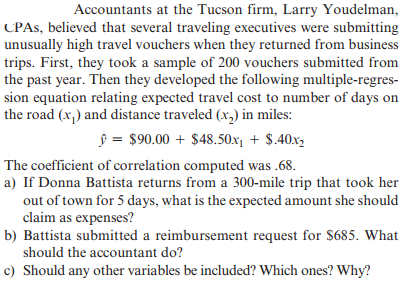 Accountants at the Tucson firm, Larry Youdelman,
CPAS, believed that several traveling executives were submitting
unusually high travel vouchers when they returned from business
trips. First, they took a sample of 200 vouchers submitted from
the past year. Then they developed the following multiple-regres-
sion equation relating expected travel cost to number of days on
the road (x,) and distance traveled (x,) in miles:
ŷ = $90.00 + $48.50x1 + $.40x2
The coefficient of correlation computed was .68.
a) If Donna Battista returns from a 300-mile trip that took her
out of town for 5 days, what is the expected amount she should
claim as expenses?
b) Battista submitted a reimbursement request for S685. What
should the accountant do?
c) Should any other variables be included? Which ones? Why?
