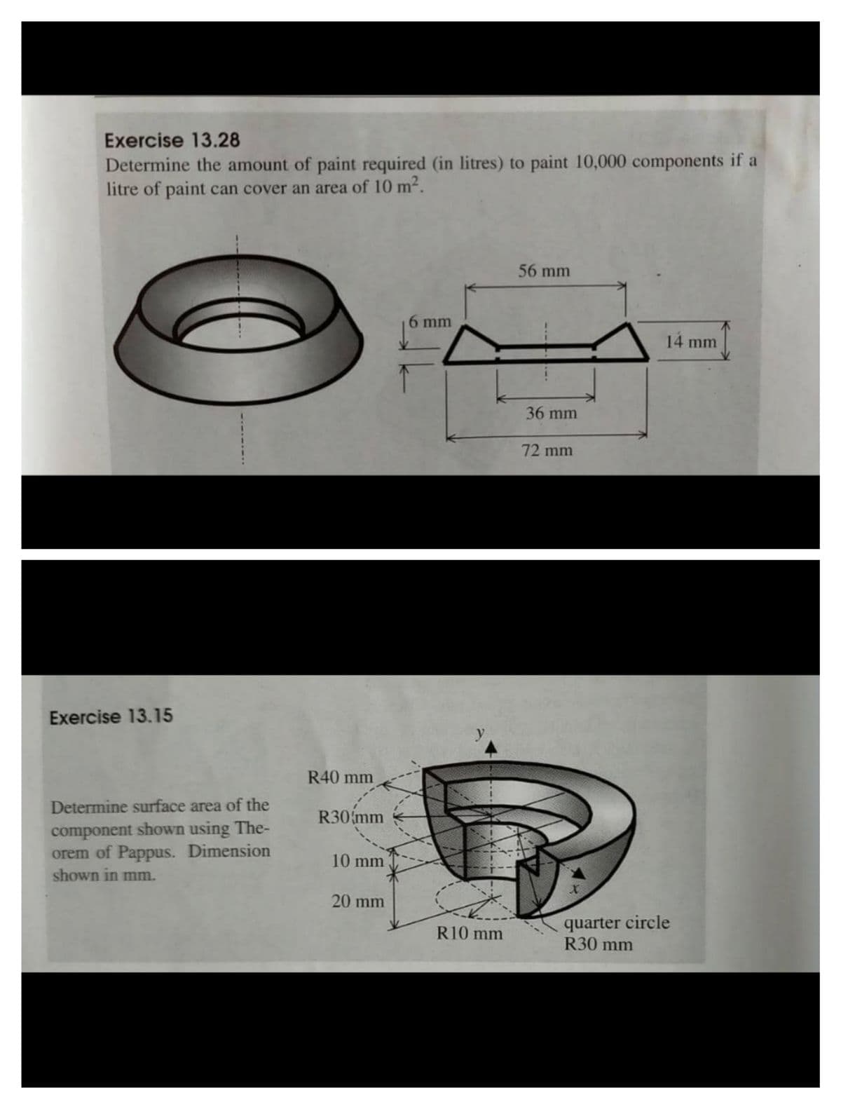 Exercise 13.28
Determine the amount of paint required (in litres) to paint 10,000 components if a
litre of paint can cover an area of 10 m².
56 mm
6 mm
14 mm
36 mm
72 mm
Exercise 13.15
R40 mm
Determine surface area of the
R30 mm
component shown using The-
orem of Pappus. Dimension
shown in mm.
10 mm
20 mm
quarter circle
R30 mm
R10 mm
