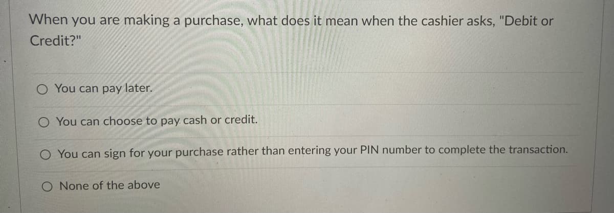 When you are making a purchase, what does it mean when the cashier asks, "Debit or
Credit?"
O You can pay later.
O You can choose to pay cash or credit.
O You can sign for your purchase rather than entering your PIN number to complete the transaction.
O None of the above