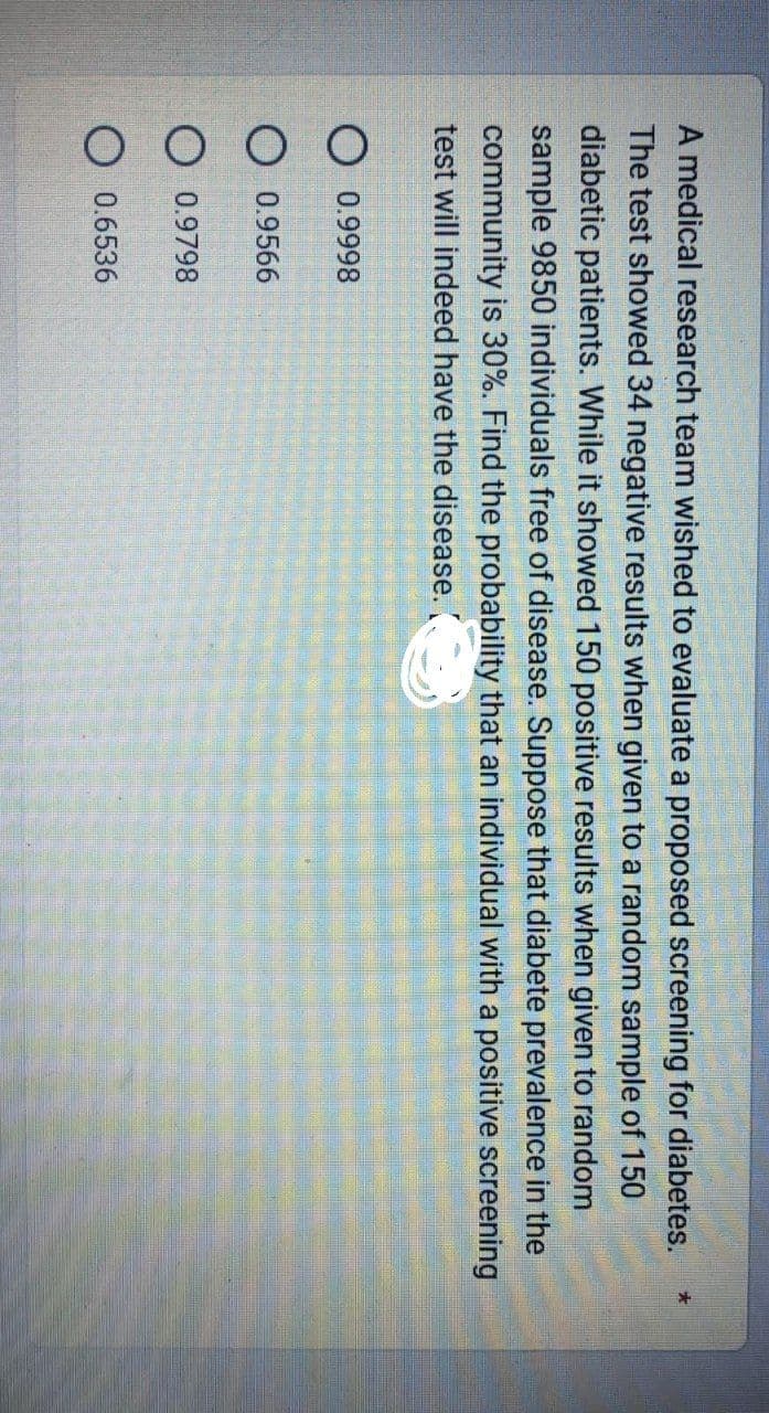 A medical research team wished to evaluate a proposed screening for diabetes.
The test showed 34 negative results when given to a random sample of 150
diabetic patients. While it showed 150 positive results when given to random
sample 9850 individuals free of disease. Suppose that diabete prevalence in the
community is 30%. Find the probability that an individual with a positive screening
test will indeed have the disease. (.
O 0.9998
O 0.9566
0.9798
0.6536
*