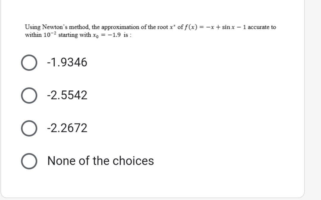 Using Newton's method, the approximation of the root x* of f(x) = -x + sinx - 1 accurate to
within 10-2 starting with xo = -1.9 is:
-1.9346
-2.5542
-2.2672
None of the choices