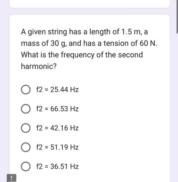 ...
A given string has a length of 1.5 m, a
mass of 30 g, and has a tension of 60 N.
What is the frequency of the second
harmonic?
O f2 = 25.44 Hz
Of2 = 66.53 Hz
O f2 = 42.16 Hz
O f2 = 51.19 Hz
O
f2 = 36.51 Hz