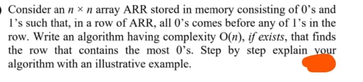 O Consider an n × n array ARR stored in memory consisting of 0’s and
l's such that, in a row of ARR, all 0’s comes before any of l's in the
row. Write an algorithm having complexity O(n), if exists, that finds
the row that contains the most 0's. Step by step explain_vour
algorithm with an illustrative example.
