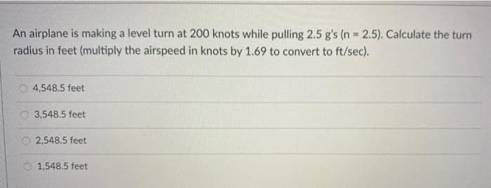 An airplane is making a level turn at 200 knots while pulling 2.5 g's (n 2.5). Calculate the turn
radius in feet (multiply the airspeed in knots by 1.69 to convert to ft/sec).
O 4,548.5 feet
O 3,548.5 feet
2,548.5 feet
O 1,548.5 feet
