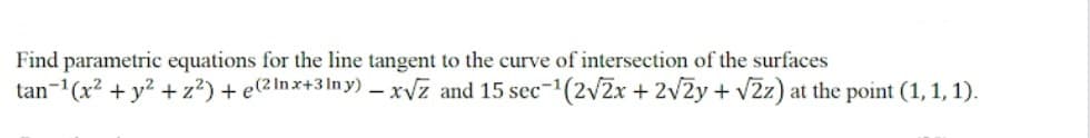 Find parametric equations for the line tangent to the curve of intersection of the surfaces
tan-1(x? + y? + z²) + e(2 Inx+3In y) – xvz and 15 sec-1(2v2x + 2v2y + v2z) at the point (1, 1, 1).
