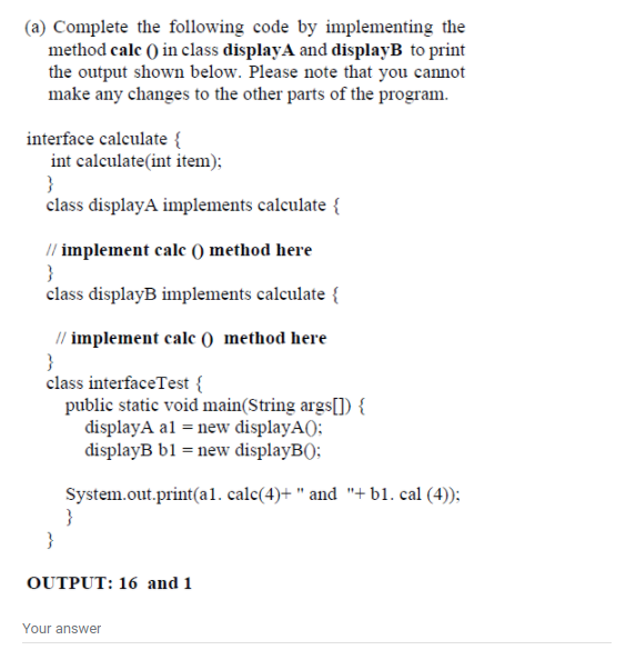 (a) Complete the following code by implementing the
method calc () in class displayA and displayB to print
the output shown below. Please note that you cannot
make any changes to the other parts of the program.
interface calculate {
int calculate(int item);
class displayA implements calculate {
// implement calc () method here
class displayB implements calculate {
// implement cale () method here
class interfaceTest {
public static void main(String args[]) {
displayA al = new displayA();
displayB b1 = new displayB):
System.out.print(a1. calc(4)+ " and "+ b1. cal (4));
}
}
OUTPUT: 16 and 1
Your answer
