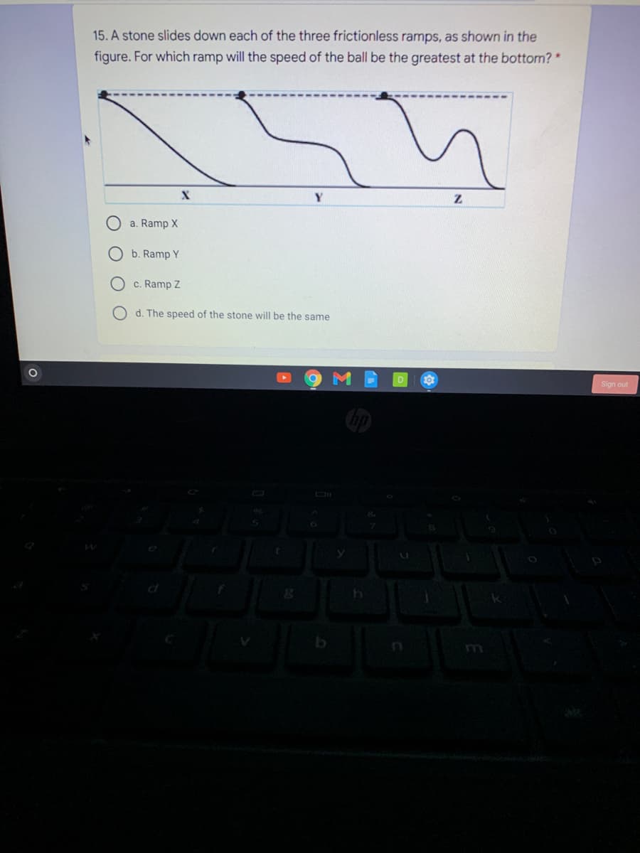 15. A stone slides down each of the three frictionless ramps, as shown in the
figure. For which ramp will the speed of the ball be the greatest at the bottom? *
a. Ramp X
O b. Ramp Y
c. Ramp Z
d. The speed of the stone will be the same
Sign out
