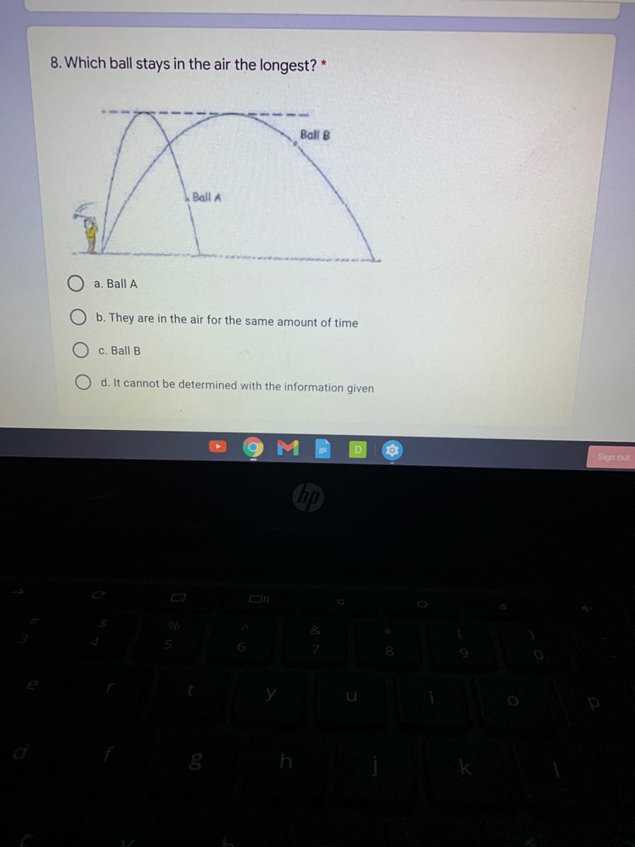 8. Which ball stays in the air the longest? *
Ball B
Ball A
a. Ball A
b. They are in the air for the same amount of time
c. Ball B
d. It cannot be determined with the information given
Sign out
hp
96
