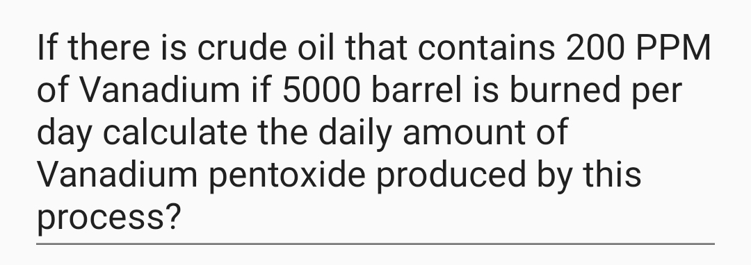 If there is crude oil that contains 200 PPM
of Vanadium if 5000 barrel is burned per
day calculate the daily amount of
Vanadium pentoxide produced by this
process?
