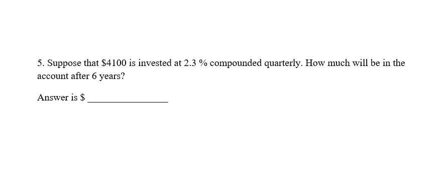 5. Suppose that $4100 is invested at 2.3 % compounded quarterly. How much will be in the
account after 6 years?
Answer is $
