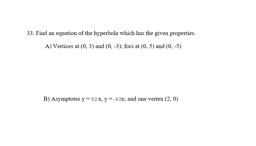 33. Find an equation of the hyperbola which has the given properties.
A) Vertices at (0, 3) and (0, -3); foci at (0, 5) and (0, -5)
B) Asymptotes y = 3/2 X, y = -3/2X; and one vertex (2, 0)
