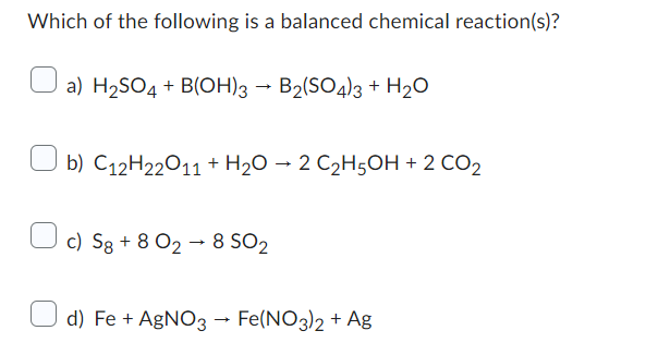 Which of the following is a balanced chemical reaction(s)?
a) H₂SO4 + B(OH)3 → B2(SO4)3 + H₂O
b) C12H22O11 + H₂O → 2 C₂H5OH + 2 CO2
c) Sg +8 028 SO₂
d) Fe + AgNO3 → Fe(NO3)2 + Ag