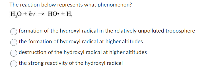 The reaction below represents what phenomenon?
H,O+hv → HO•+H
formation of the hydroxyl radical in the relatively unpolluted troposphere
the formation of hydroxyl radical at higher altitudes
destruction of the hydroxyl radical at higher altitudes
the strong reactivity of the hydroxyl radical