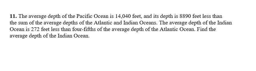 11. The average depth of the Pacific Ocean is 14,040 feet, and its depth is 8890 feet less than
the sum of the average depths of the Atlantic and Indian Oceans. The average depth of the Indian
Ocean is 272 feet less than four-fifths of the average depth of the Atlantic Ocean. Find the
average depth of the Indian Ocean.
