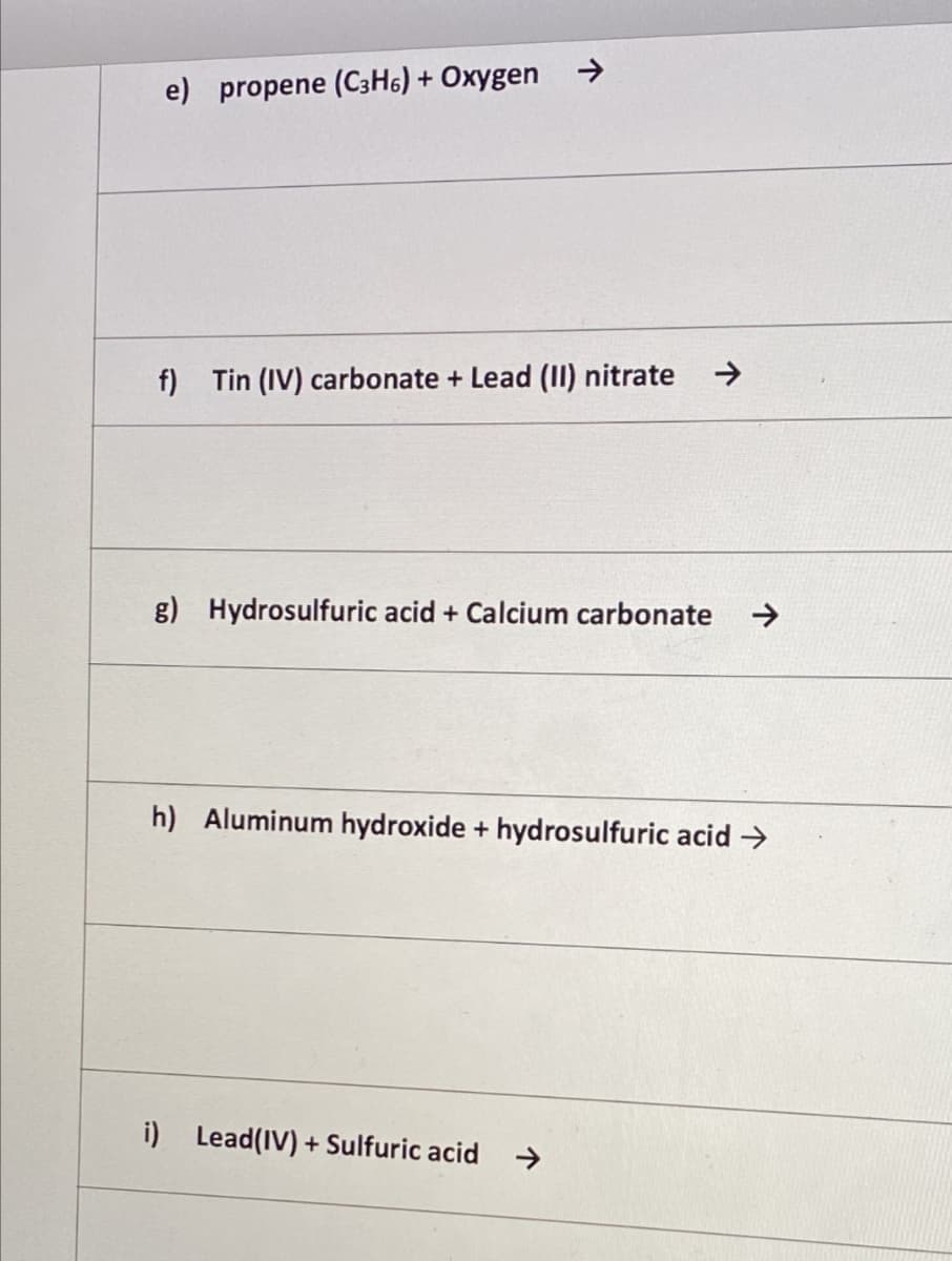 e) propene (C3H6) + Oxygen →
f) Tin (IV) carbonate + Lead (II) nitrate
->
g) Hydrosulfuric acid + Calcium carbonate
->
h) Aluminum hydroxide + hydrosulfuric acid →
i) Lead(IV) + Sulfuric acid
->
