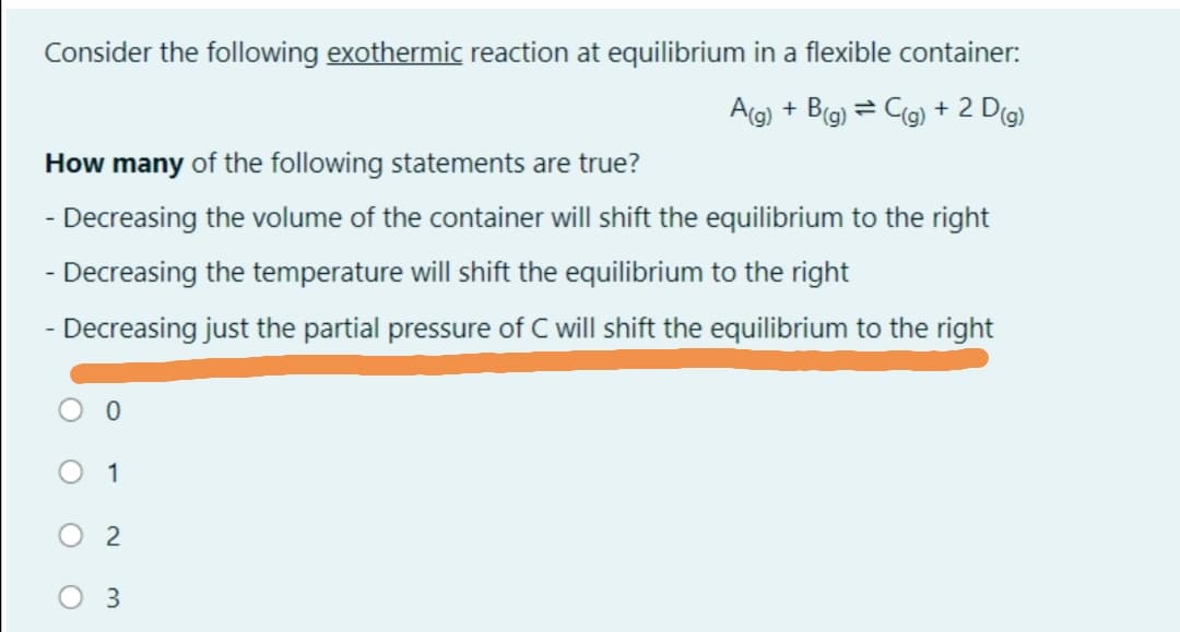 Consider the following exothermic reaction at equilibrium in a flexible container:
Ag) + B(g) = Cg) + 2 Dg)
How many of the following statements are true?
- Decreasing the volume of the container will shift the equilibrium to the right
- Decreasing the temperature will shift the equilibrium to the right
- Decreasing just the partial pressure of will shift the equilibrium to the right
1
2
