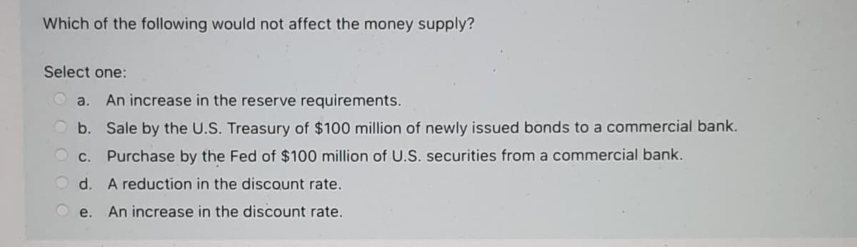 Which of the following would not affect the money supply?
Select one:
Ⓒa. An increase in the reserve requirements.
Sale by the U.S. Treasury of $100 million of newly issued bonds to a commercial bank.
Purchase by the Fed of $100 million of U.S. securities from a commercial bank.
A reduction in the discount rate.
An increase in the discount rate.
b.
c.
d.
e.