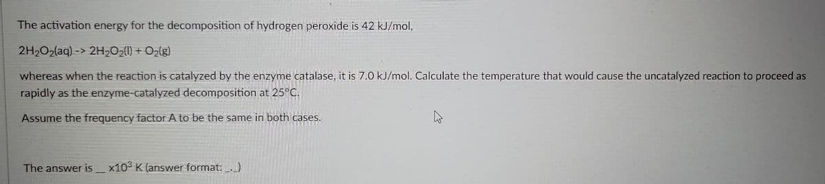 The activation energy for the decomposition of hydrogen peroxide is 42 kJ/mol,
2H₂O₂(aq)-> 2H₂O₂(1) + O₂(g)
whereas when the reaction is catalyzed by the enzyme catalase, it is 7.0 kJ/mol. Calculate the temperature that would cause the uncatalyzed reaction to proceed as
rapidly as the enzyme-catalyzed decomposition at 25°C.
Assume the frequency factor A to be the same in both cases.
The answer is x103 K (answer format: __._)