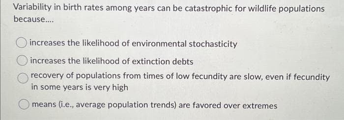 Variability in birth rates among years can be catastrophic for wildlife populations
because....
increases the likelihood of environmental stochasticity
increases the likelihood of extinction debts
recovery of populations from times of low fecundity are slow, even if fecundity
in some years is very high
means (i.e., average population trends) are favored over extremes