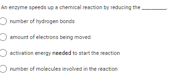An enzyme speeds up a chemical reaction by reducing the
number of hydrogen bonds
amount of electrons being moved
O activation energy needed to start the reaction
number of molecules involved in the reaction