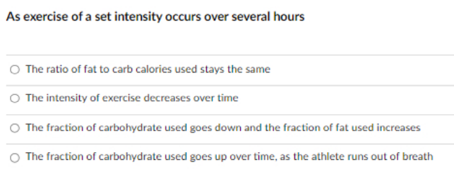As exercise of a set intensity occurs over several hours
O The ratio of fat to carb calories used stays the same
O The intensity of exercise decreases over time
O The fraction of carbohydrate used goes down and the fraction of fat used increases
O The fraction of carbohydrate used goes up over time, as the athlete runs out of breath
