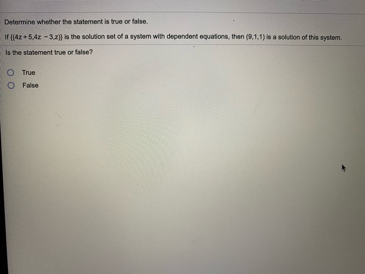 Determine whether the statement is true or false.
If {(4z + 5,4z - 3,z)} is the solution set of a system with dependent equations, then (9,1,1) is a solution of this system.
Is the statement true or false?
O True
False
