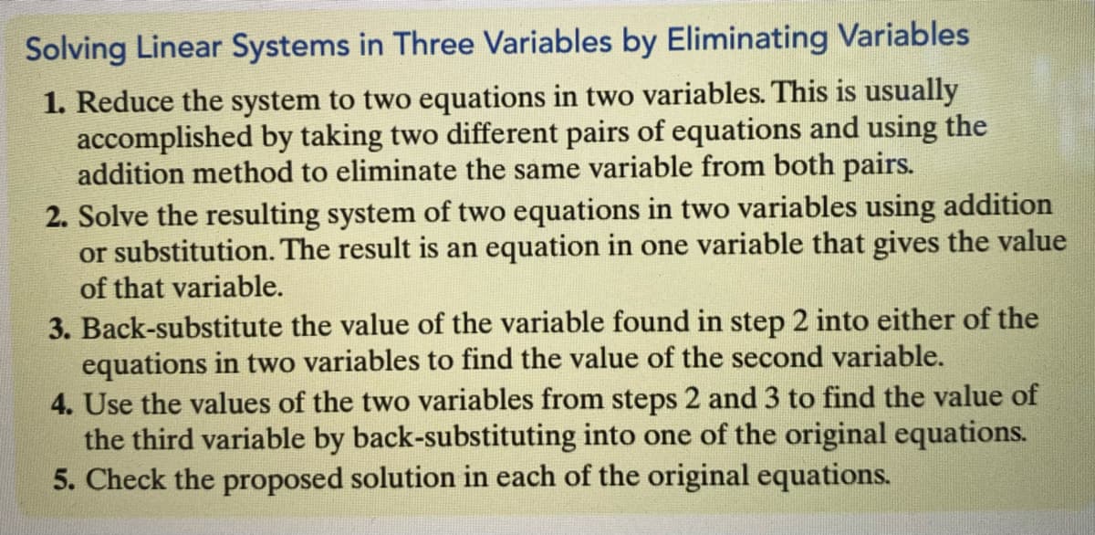 Solving Linear Systems in Three Variables by Eliminating Variables
1. Reduce the system to two equations in two variables. This is usually
accomplished by taking two different pairs of equations and using the
addition method to eliminate the same variable from both pairs.
2. Solve the resulting system of two equations in two variables using addition
or substitution. The result is an equation in one variable that gives the value
of that variable.
3. Back-substitute the value of the variable found in step 2 into either of the
equations in two variables to find the value of the second variable.
4. Use the values of the two variables from steps 2 and3 to find the value of
the third variable by back-substituting into one of the original equations.
5. Check the proposed solution in each of the original equations.
