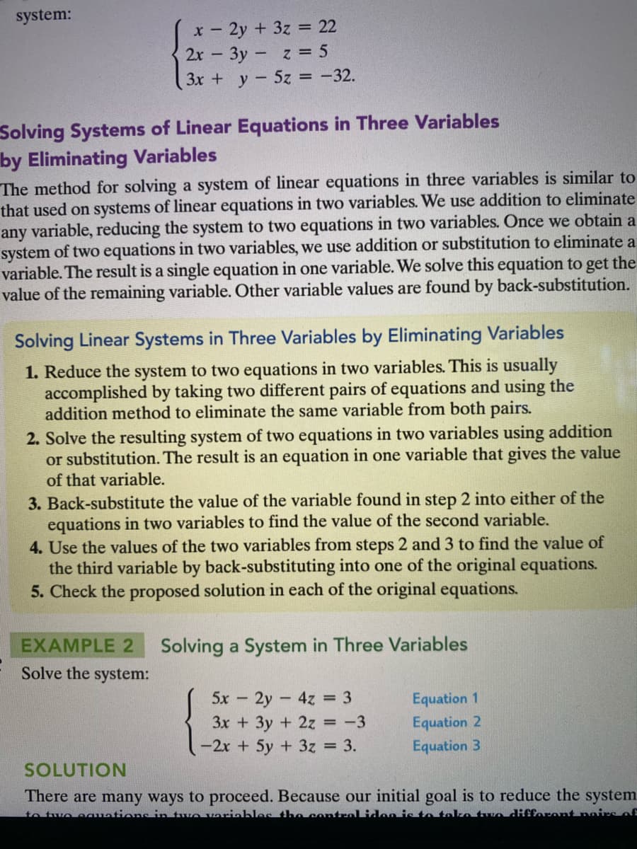 system:
x- 2y + 3z = 22
2r 3y z = 5
3x + y-5z = -32.
Solving Systems of Linear Equations in Three Variables
by Eliminating Variables
The method for solving a system of linear equations in three variables is similar to
that used on systems of linear equations in two variables. We use addition to eliminate
any variable, reducing the system to two equations in two variables. Once we obtain a
system of two equations in two variables, we use addition or substitution to eliminate a
variable. The result is a single equation in one variable. We solve this equation to get the
value of the remaining variable. Other variable values are found by back-substitution.
Solving Linear Systems in Three Variables by Eliminating Variables
1. Reduce the system to two equations in two variables. This is usually
accomplished by taking two different pairs of equations and using the
addition method to eliminate the same variable from both pairs.
2. Solve the resulting system of two equations in two variables using addition
or substitution. The result is an equation in one variable that gives the value
of that variable.
3. Back-substitute the value of the variable found in step 2 into either of the
equations in two variables to find the value of the second variable.
4. Use the values of the two variables from steps 2 and3 to find the value of
the third variable by back-substituting into one of the original equations.
5. Check the proposed solution in each of the original equations.
EXAMPLE 2
Solving a System in Three Variables
Solve the system:
5x 2y 4z = 3
3x +3y + 2z = -3
Equation 1
Equation 2
-2x + 5y + 3z = 3.
Equation 3
SOLUTION
There are many ways to proceed. Because our initial goal is to reduce the system.
to two egations in tve variahles the contralidon isto toke tun difforont nairs of

