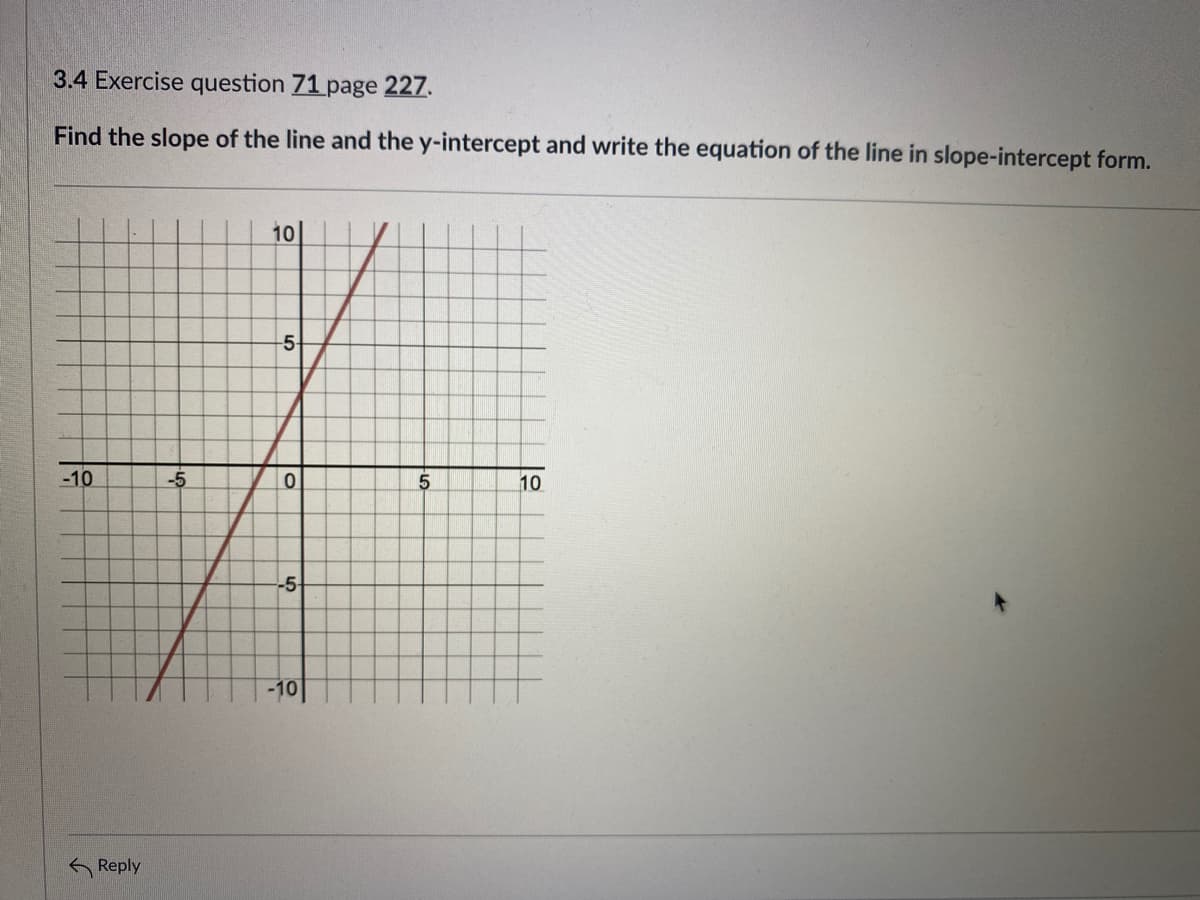 3.4 Exercise question 71 page 227.
Find the slope of the line and the y-intercept and write the equation of the line in slope-intercept form.
10
-5-
-10
-5
10
-5
-10
G Reply
