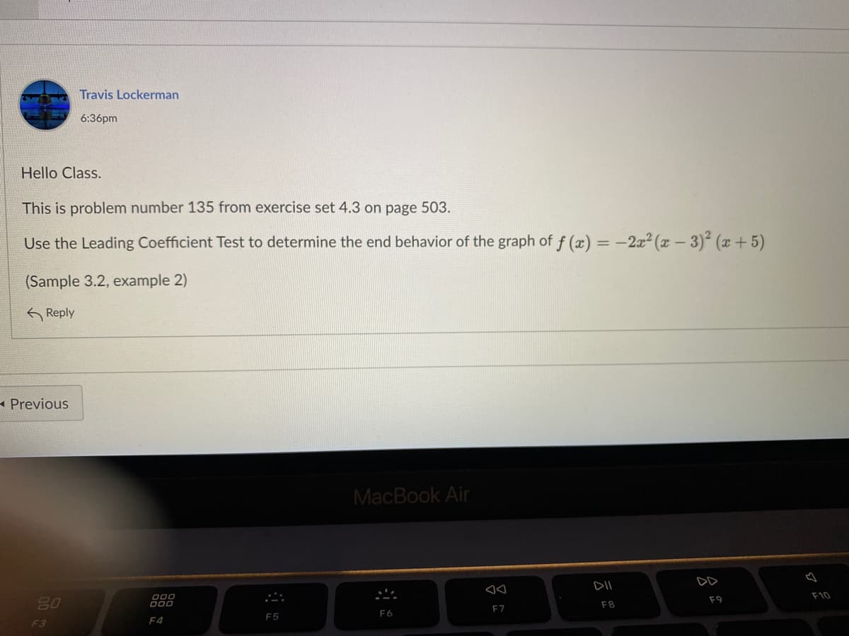 Travis Lockerman
6:36pm
Hello Class.
This is problem number 135 from exercise set 4.3 on page 503.
Use the Leading Coefficient Test to determine the end behavior of the graph of f (x) = -2x2² (x – 3)² (x +5)
(Sample 3.2, example 2)
K Reply
- Previous
MacBook Air
DD
DII
F10
80
000
000
F9
F8
F7
F6
F5
F3
F4
