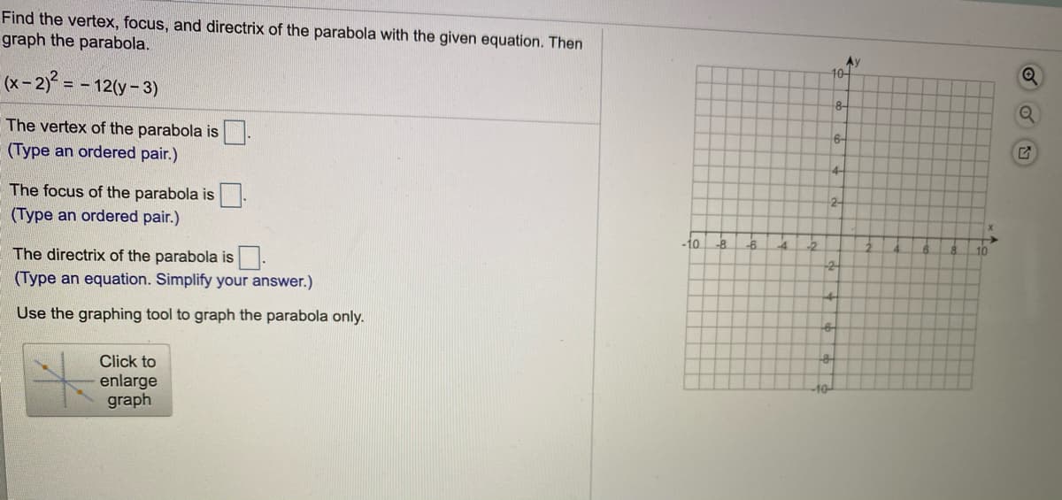 Find the vertex, focus, and directrix of the parabola with the given equation. Then
graph the parabola.
Ay
10-
(x-2) = - 12(y-3)
8-
6-
The vertex of the parabola is-
(Type an ordered pair.)
4-
2-
The focus of the parabola is
(Type an ordered pair.)
-8
-6.
10
The directrix of the parabola is
(Type an equation. Simplify your answer.)
Use the graphing tool to graph the parabola only.
Click to
10-
enlarge
graph
