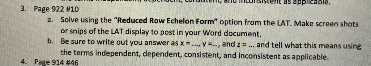 ent as applicable.
3. Page 922 #10
a.
Solve using the "Reduced Row Echelon Form" option from the LAT. Make screen shots
or snips of the LAT display to post in your Word document.
b. Be sure to write out you answer as x =..., y =.., and z = ... and tell what this means using
the terms independent, dependent, consistent, and inconsistent as applicable.
4. Page 914 #46
